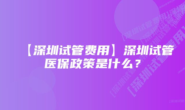 【深圳试管费用】深圳试管医保政策是什么？