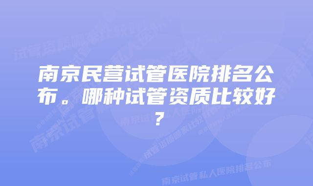 南京民营试管医院排名公布。哪种试管资质比较好？