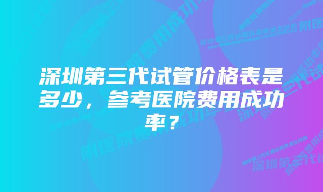 深圳第三代试管价格表是多少，参考医院费用成功率？