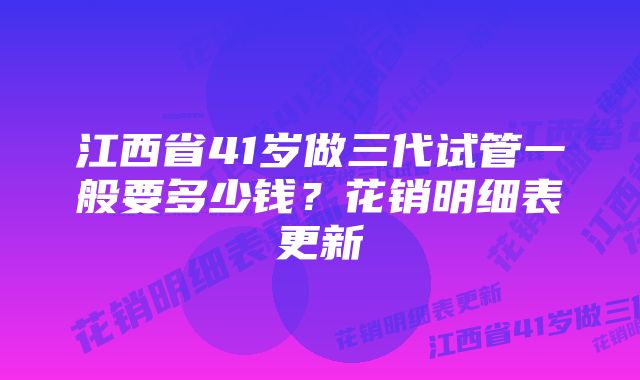 江西省41岁做三代试管一般要多少钱？花销明细表更新