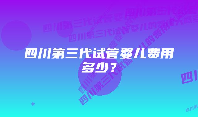 四川第三代试管婴儿费用多少？