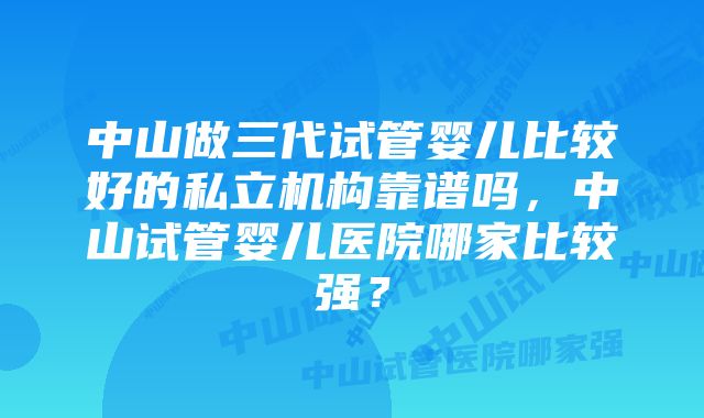 中山做三代试管婴儿比较好的私立机构靠谱吗，中山试管婴儿医院哪家比较强？