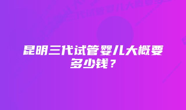 昆明三代试管婴儿大概要多少钱？