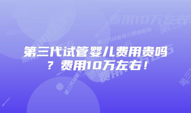 第三代试管婴儿费用贵吗？费用10万左右！