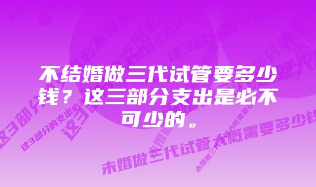 不结婚做三代试管要多少钱？这三部分支出是必不可少的。