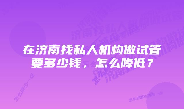 在济南找私人机构做试管要多少钱，怎么降低？