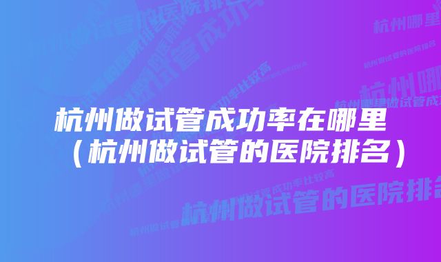 杭州做试管成功率在哪里（杭州做试管的医院排名）