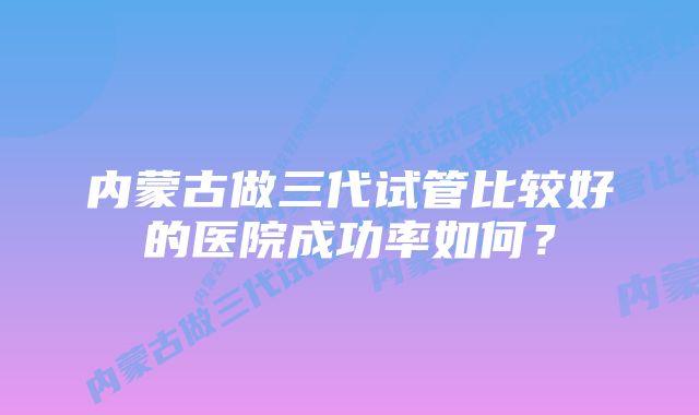 内蒙古做三代试管比较好的医院成功率如何？