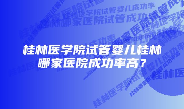 桂林医学院试管婴儿桂林哪家医院成功率高？