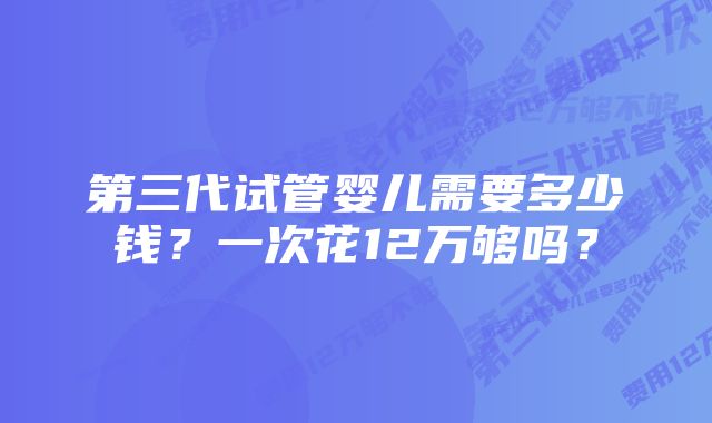 第三代试管婴儿需要多少钱？一次花12万够吗？