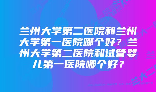 兰州大学第二医院和兰州大学第一医院哪个好？兰州大学第二医院和试管婴儿第一医院哪个好？