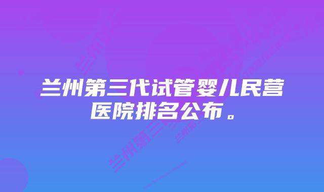 兰州第三代试管婴儿民营医院排名公布。