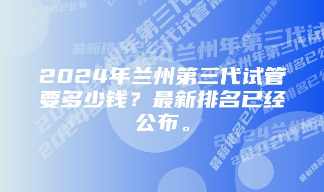 2024年兰州第三代试管要多少钱？最新排名已经公布。