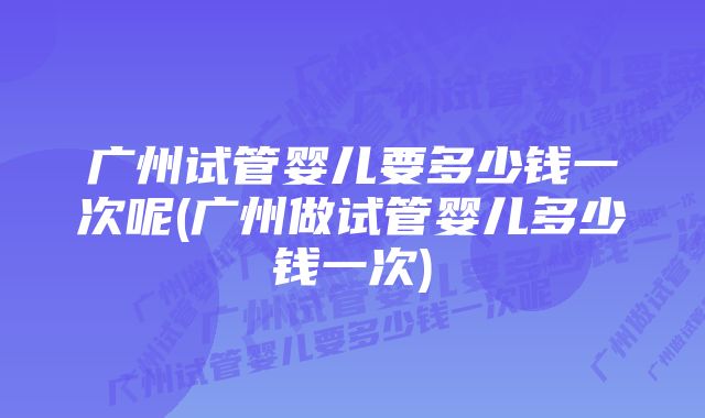 广州试管婴儿要多少钱一次呢(广州做试管婴儿多少钱一次)