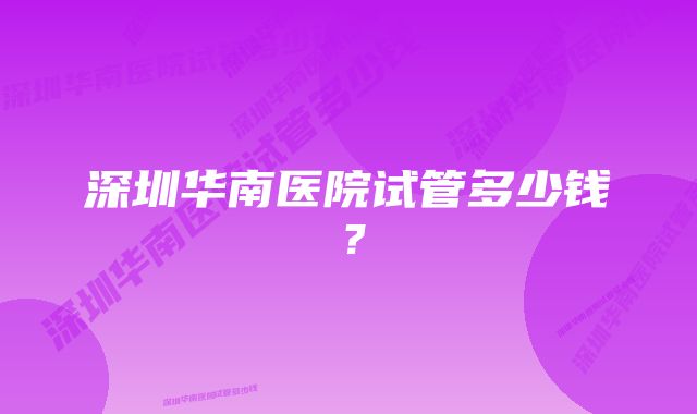 深圳华南医院试管多少钱？