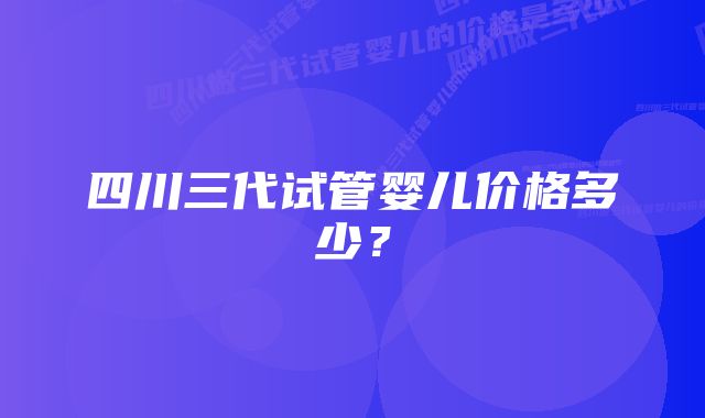 四川三代试管婴儿价格多少？