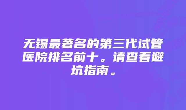 无锡最著名的第三代试管医院排名前十。请查看避坑指南。