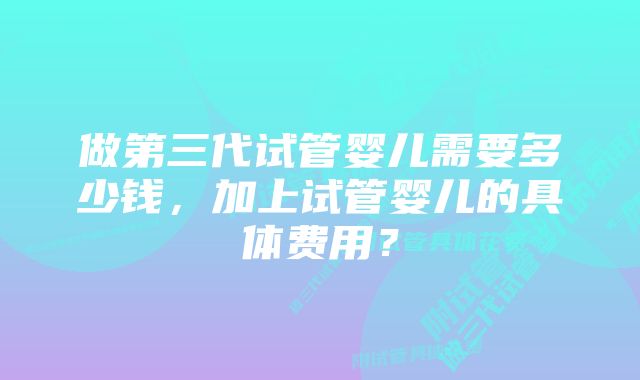 做第三代试管婴儿需要多少钱，加上试管婴儿的具体费用？