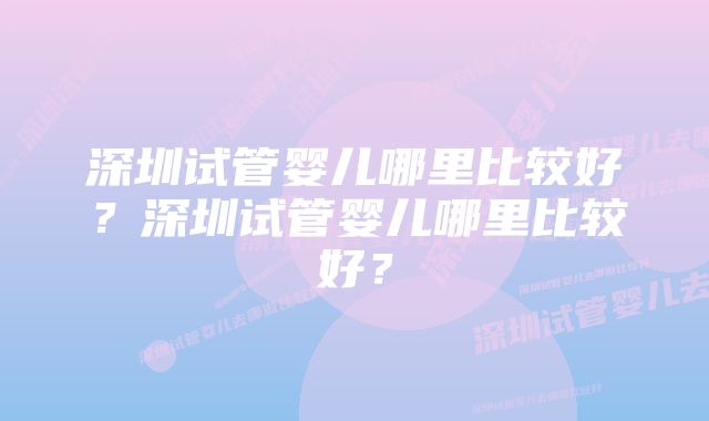 深圳试管婴儿哪里比较好？深圳试管婴儿哪里比较好？