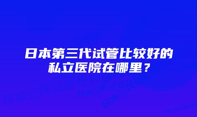 日本第三代试管比较好的私立医院在哪里？