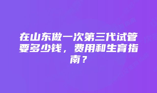 在山东做一次第三代试管要多少钱，费用和生育指南？