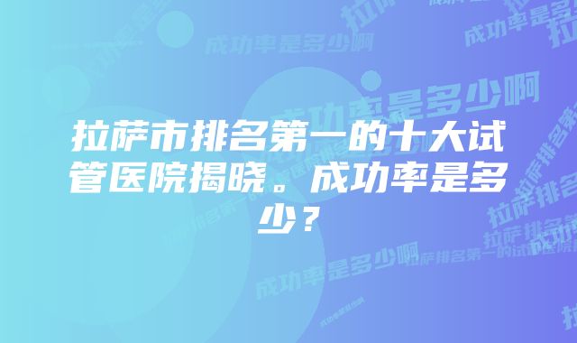 拉萨市排名第一的十大试管医院揭晓。成功率是多少？