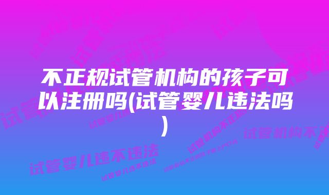 不正规试管机构的孩子可以注册吗(试管婴儿违法吗)