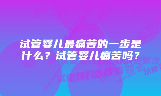 试管婴儿最痛苦的一步是什么？试管婴儿痛苦吗？