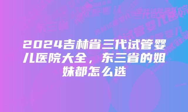 2024吉林省三代试管婴儿医院大全，东三省的姐妹都怎么选