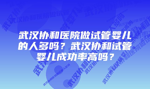 武汉协和医院做试管婴儿的人多吗？武汉协和试管婴儿成功率高吗？