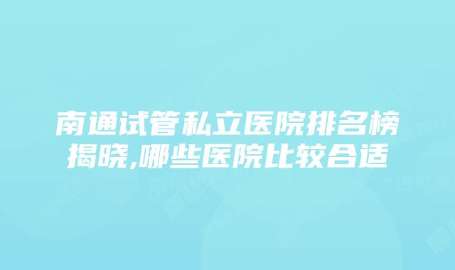 南通试管私立医院排名榜揭晓,哪些医院比较合适