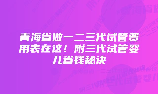 青海省做一二三代试管费用表在这！附三代试管婴儿省钱秘诀