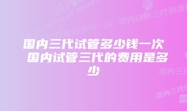 国内三代试管多少钱一次 国内试管三代的费用是多少