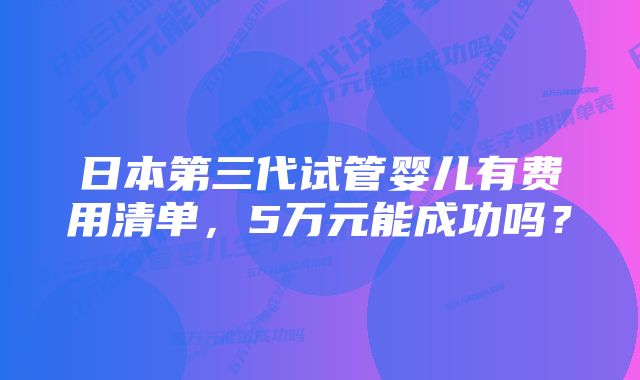 日本第三代试管婴儿有费用清单，5万元能成功吗？