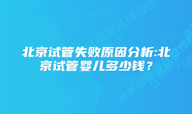 北京试管失败原因分析:北京试管婴儿多少钱？