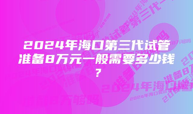 2024年海口第三代试管准备8万元一般需要多少钱？