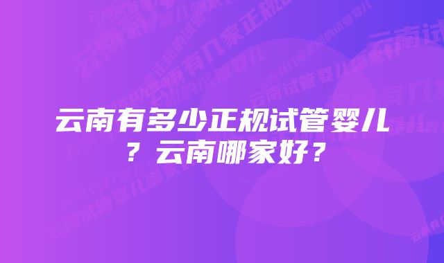 云南有多少正规试管婴儿？云南哪家好？