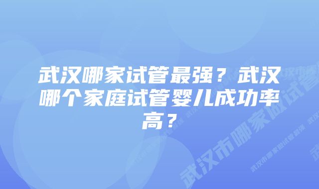 武汉哪家试管最强？武汉哪个家庭试管婴儿成功率高？