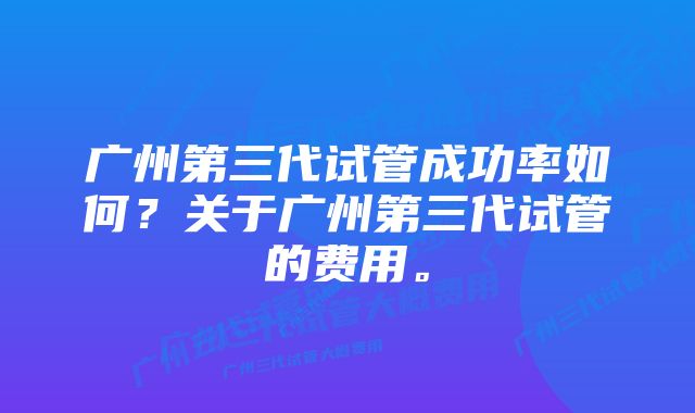 广州第三代试管成功率如何？关于广州第三代试管的费用。