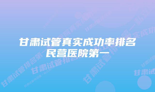 甘肃试管真实成功率排名民营医院第一