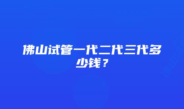 佛山试管一代二代三代多少钱？