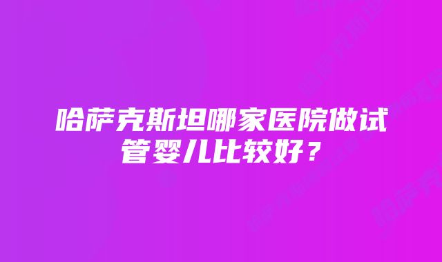 哈萨克斯坦哪家医院做试管婴儿比较好？