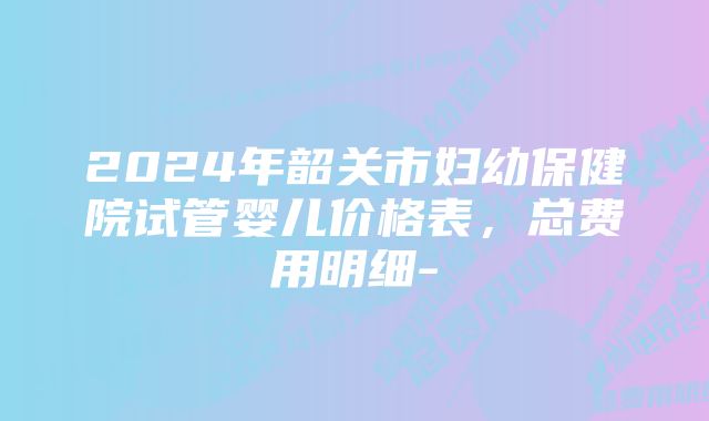 2024年韶关市妇幼保健院试管婴儿价格表，总费用明细-