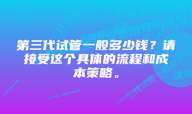 第三代试管一般多少钱？请接受这个具体的流程和成本策略。