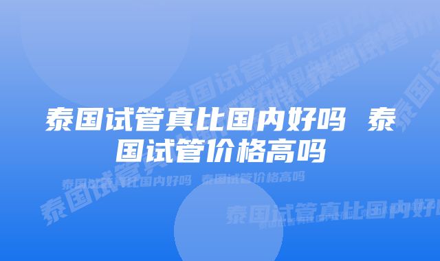 泰国试管真比国内好吗 泰国试管价格高吗