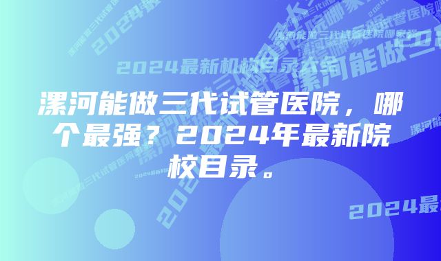 漯河能做三代试管医院，哪个最强？2024年最新院校目录。