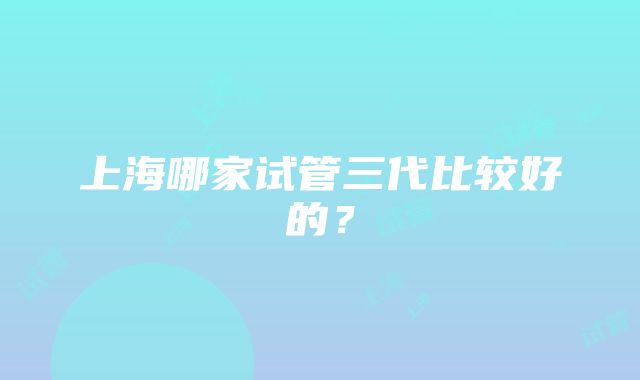 上海哪家试管三代比较好的？