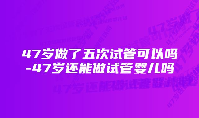 47岁做了五次试管可以吗-47岁还能做试管婴儿吗