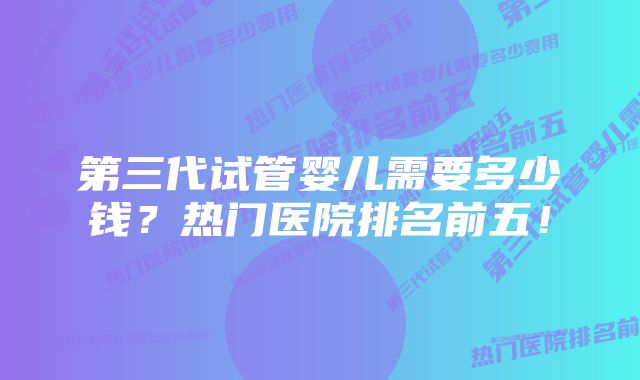 第三代试管婴儿需要多少钱？热门医院排名前五！