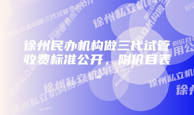 徐州民办机构做三代试管收费标准公开，附价目表。